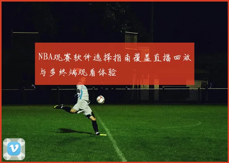 NBA观赛软件选择指南覆盖直播回放与多终端观看体验