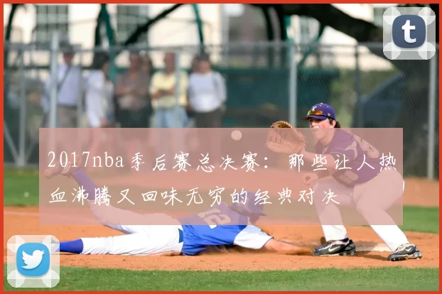 2017nba季后赛总决赛：那些让人热血沸腾又回味无穷的经典对决