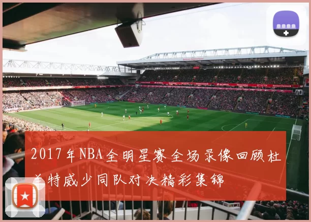 2017年NBA全明星赛全场录像回顾杜兰特威少同队对决精彩集锦