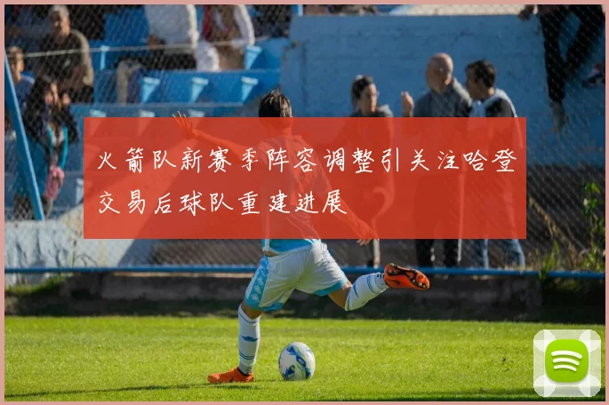 火箭队新赛季阵容调整引关注哈登交易后球队重建进展