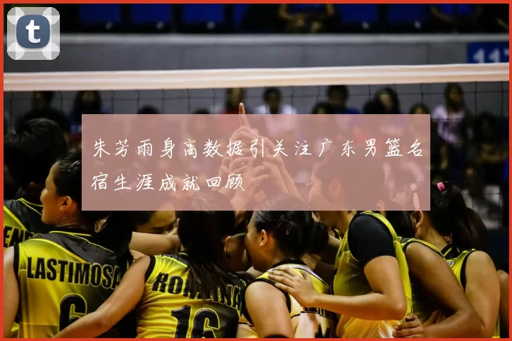 朱芳雨身高数据引关注广东男篮名宿生涯成就回顾