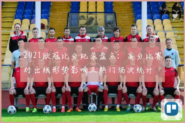 2021欧冠比分纪录盘点：高分比赛对出线形势影响及热门场次统计