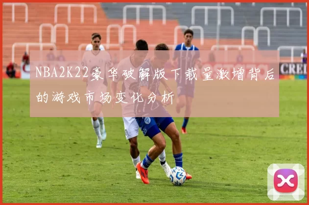 NBA2K22豪华破解版下载量激增背后的游戏市场变化分析