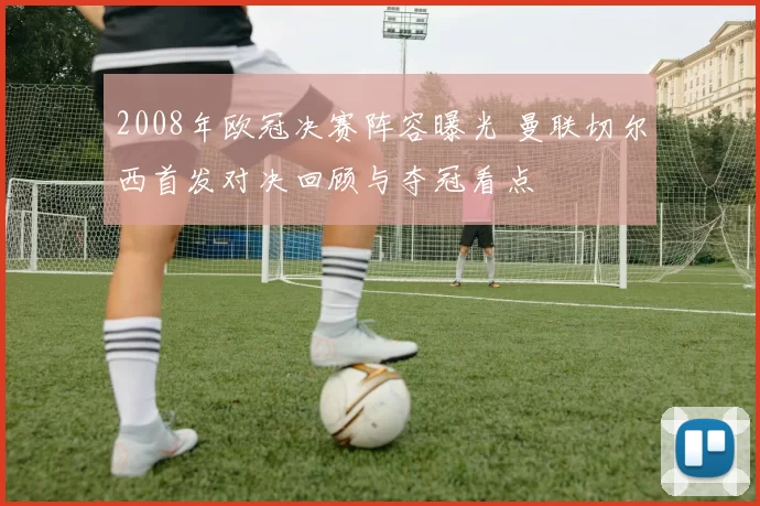 2008年欧冠决赛阵容曝光 曼联切尔西首发对决回顾与夺冠看点