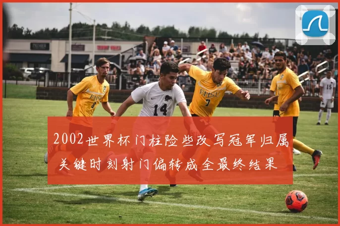 2002世界杯门柱险些改写冠军归属 关键时刻射门偏转成全最终结果