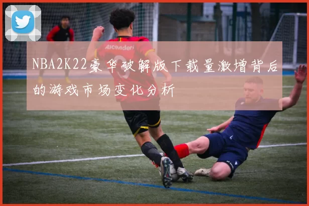 NBA2K22豪华破解版下载量激增背后的游戏市场变化分析