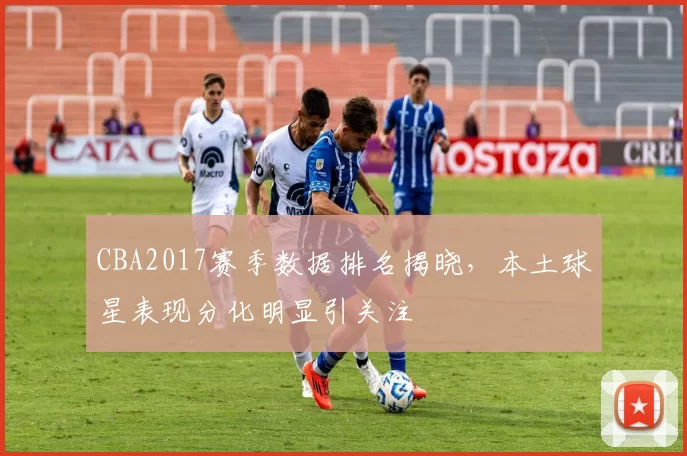 CBA2017赛季数据排名揭晓,本土球星表现分化明显引关注