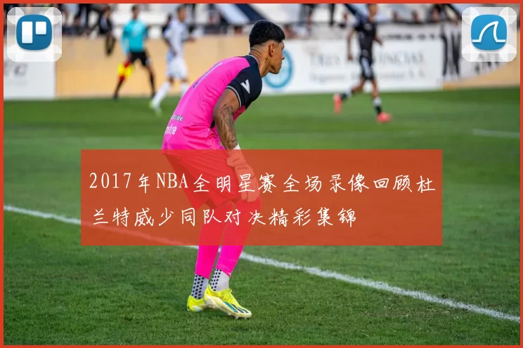 2017年NBA全明星赛全场录像回顾杜兰特威少同队对决精彩集锦