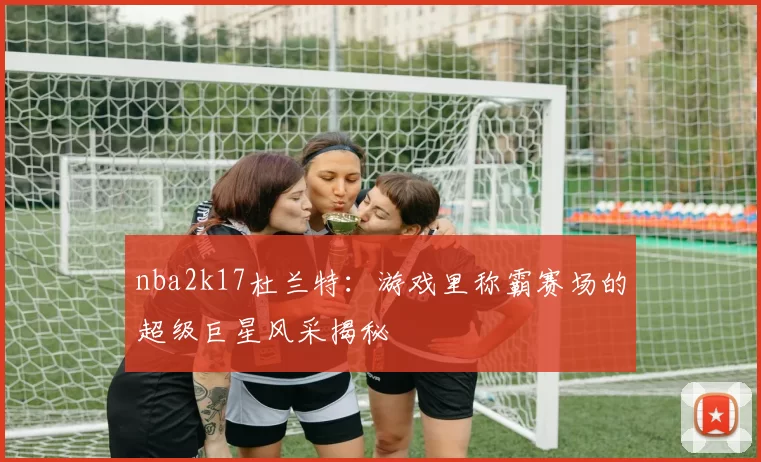 nba2k17杜兰特:游戏里称霸赛场的超级巨星风采揭秘