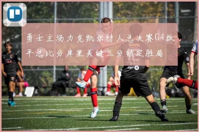 勇士主场力克凯尔特人总决赛G4扳平总比分库里关键三分锁定胜局