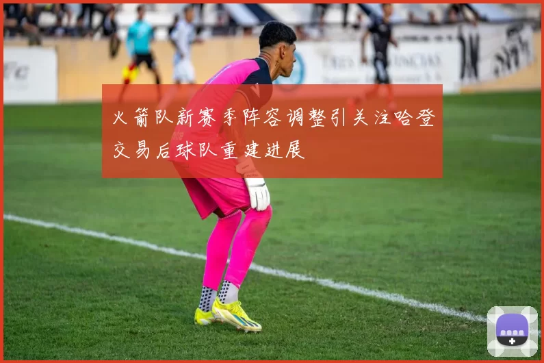 火箭队新赛季阵容调整引关注哈登交易后球队重建进展