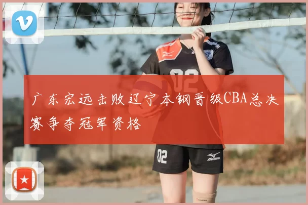 广东宏远击败辽宁本钢晋级CBA总决赛争夺冠军资格