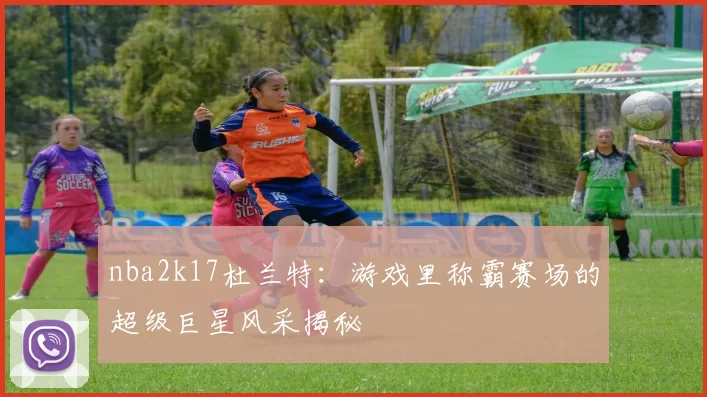 nba2k17杜兰特:游戏里称霸赛场的超级巨星风采揭秘