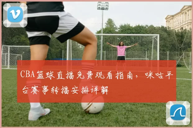 CBA篮球直播免费观看指南,咪咕平台赛事转播安排详解