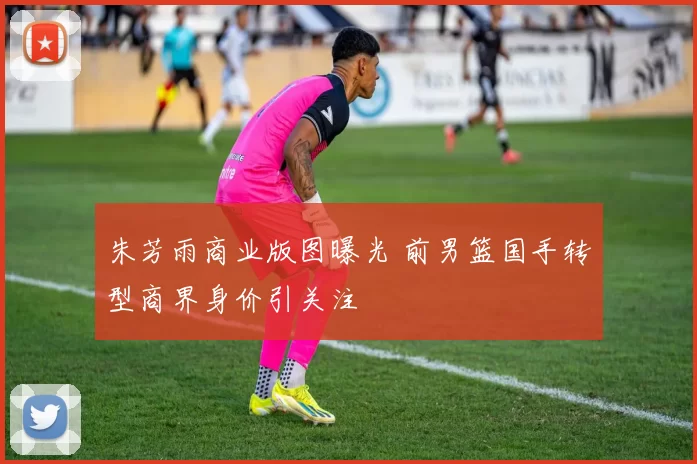朱芳雨商业版图曝光 前男篮国手转型商界身价引关注