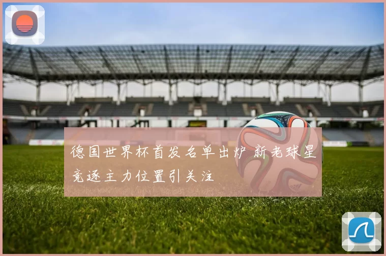 德国世界杯首发名单出炉 新老球星竞逐主力位置引关注