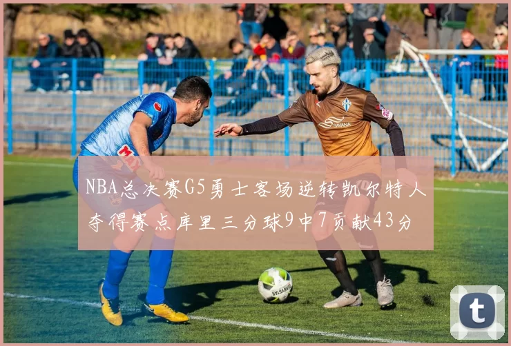 NBA总决赛G5勇士客场逆转凯尔特人夺得赛点库里三分球9中7贡献43分