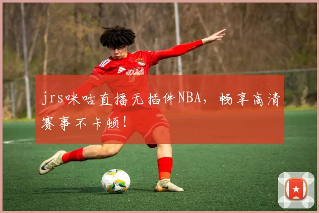 jrs咪咕直播无插件NBA，畅享高清赛事不卡顿！