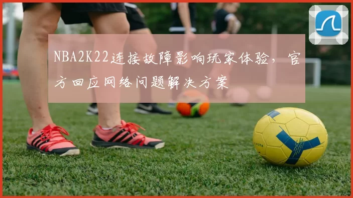 NBA2K22连接故障影响玩家体验，官方回应网络问题解决方案