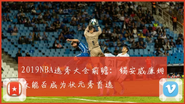 2019NBA选秀大会前瞻：锡安威廉姆森能否成为状元秀首选