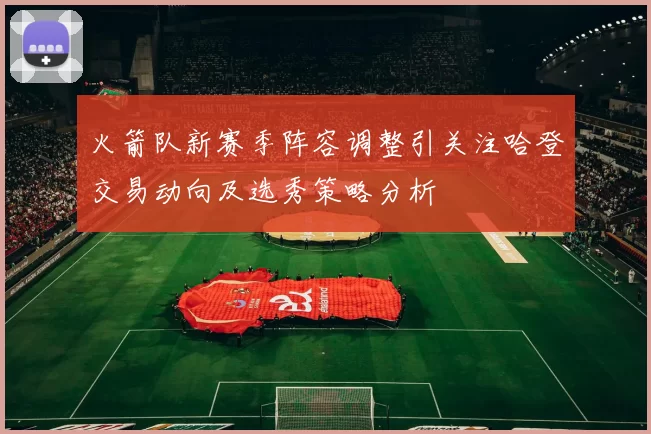 火箭队新赛季阵容调整引关注哈登交易动向及选秀策略分析