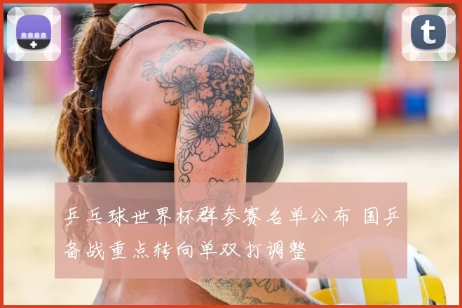 乒乓球世界杯群参赛名单公布 国乒备战重点转向单双打调整