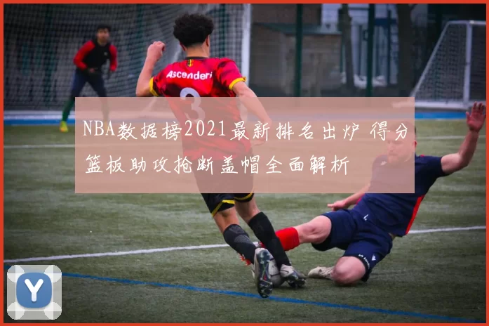 NBA数据榜2021最新排名出炉 得分篮板助攻抢断盖帽全面解析