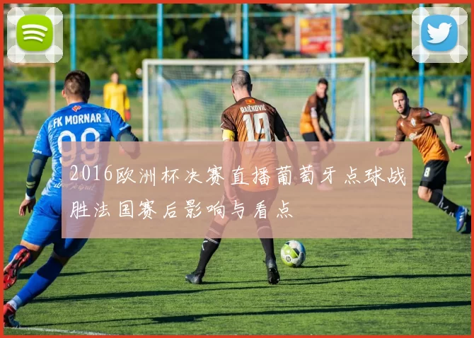 2016欧洲杯决赛直播葡萄牙点球战胜法国赛后影响与看点