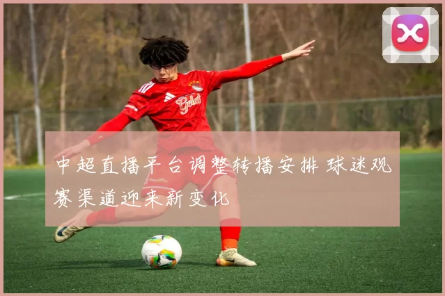 中超直播平台调整转播安排 球迷观赛渠道迎来新变化