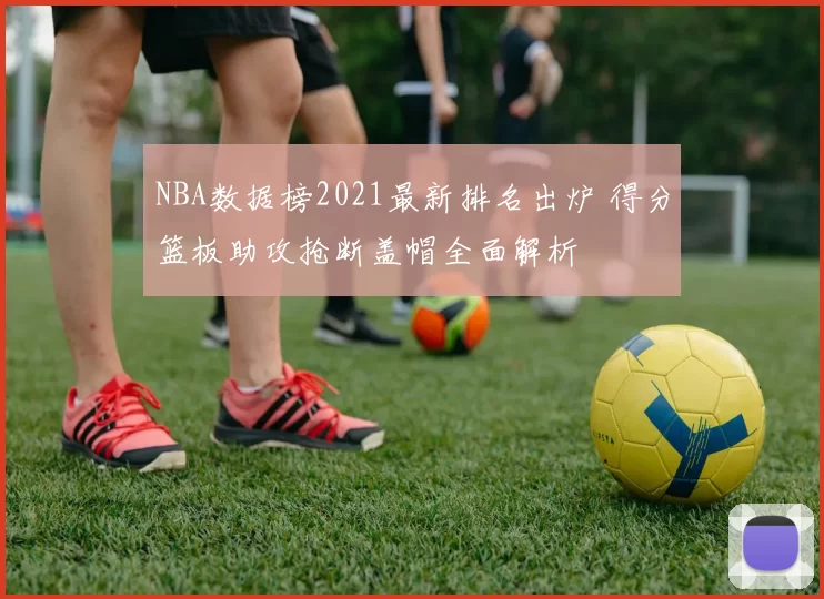 NBA数据榜2021最新排名出炉 得分篮板助攻抢断盖帽全面解析