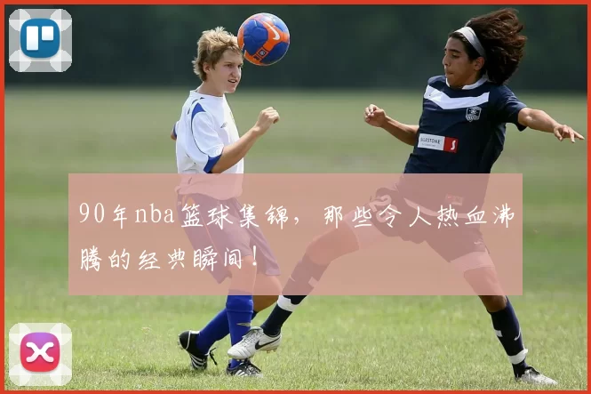 90年nba篮球集锦,那些令人热血沸腾的经典瞬间!