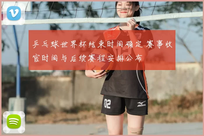 乒乓球世界杯结束时间确定 赛事收官时间与后续赛程安排公布