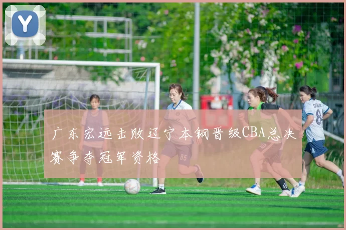 广东宏远击败辽宁本钢晋级CBA总决赛争夺冠军资格