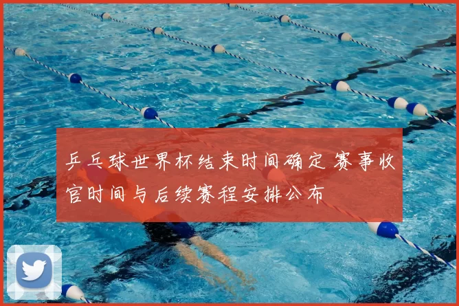 乒乓球世界杯结束时间确定 赛事收官时间与后续赛程安排公布