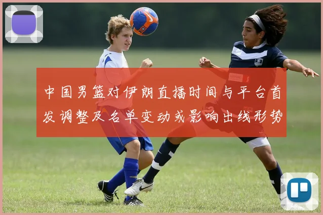 中国男篮对伊朗直播时间与平台首发调整及名单变动或影响出线形势