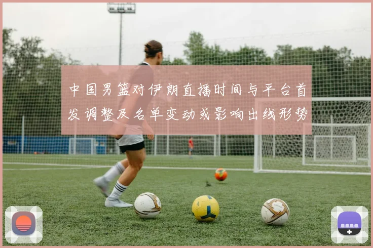 中国男篮对伊朗直播时间与平台首发调整及名单变动或影响出线形势