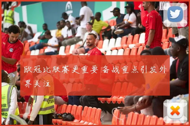 欧冠比联赛更重要 备战重点引发外界关注