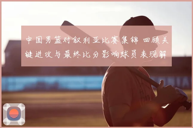 中国男篮对叙利亚比赛集锦 回顾关键进攻与最终比分影响球员表现解析
